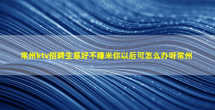 常州ktv招聘生意好不赚米你以后可怎么办呀常州